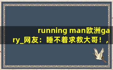 running man欧洲gary_网友：睡不着求救大哥！,小蓝彩虹男gary2022钙片